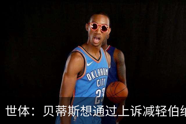 世体：贝蒂斯想通过上诉减轻伯纳尔的处罚，球员此前被罚停赛4场