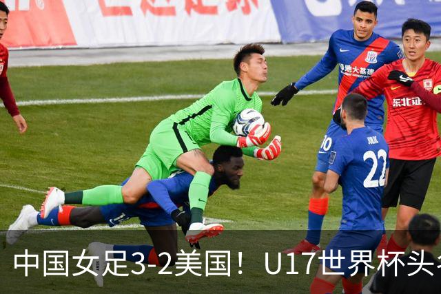 中国女足3-2美国！U17世界杯头名出线 将战法国 刘雨希世界波+双响