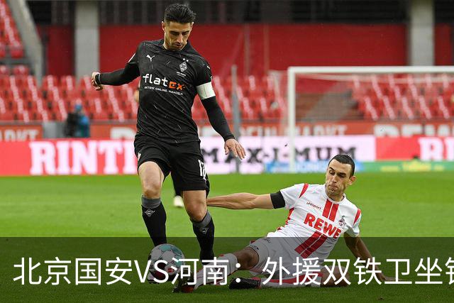 北京国安VS河南：外援双铁卫坐镇 孔特+塞鸟领衔中场 本土双锋出击