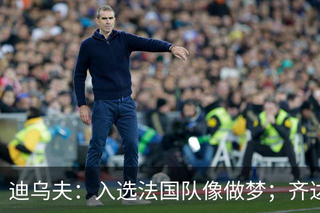 迪乌夫：入选法国队像做梦；齐达内整个足球世界都意义重大
