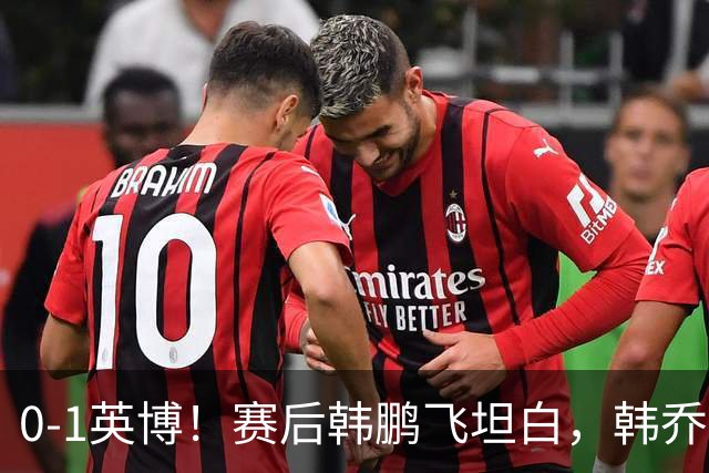 0-1英博！赛后韩鹏飞坦白，韩乔生犀利点评，阿洛伊西回应辞职！